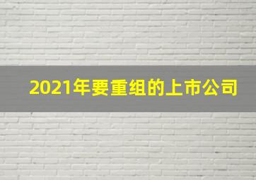 2021年要重组的上市公司