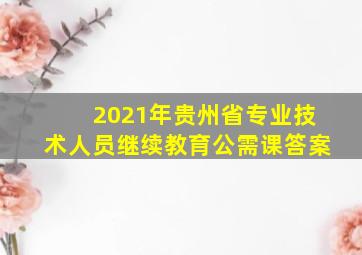 2021年贵州省专业技术人员继续教育公需课答案