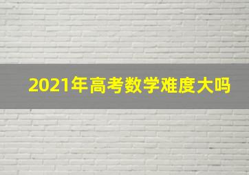 2021年高考数学难度大吗