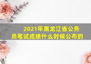 2021年黑龙江省公务员笔试成绩什么时候公布的