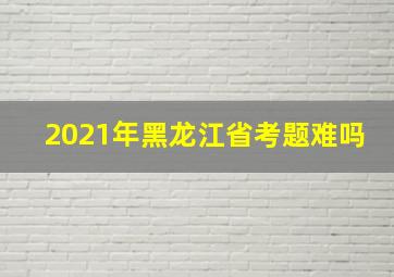 2021年黑龙江省考题难吗