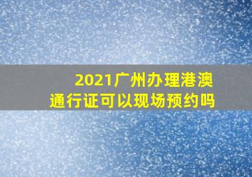 2021广州办理港澳通行证可以现场预约吗