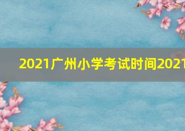 2021广州小学考试时间2021