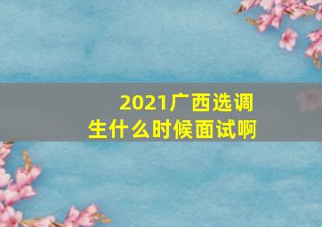 2021广西选调生什么时候面试啊