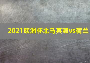 2021欧洲杯北马其顿vs荷兰