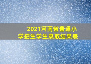 2021河南省普通小学招生学生录取结果表