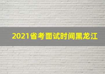 2021省考面试时间黑龙江