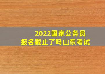 2022国家公务员报名截止了吗山东考试