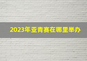 2023年亚青赛在哪里举办