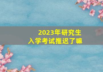 2023年研究生入学考试推迟了嘛