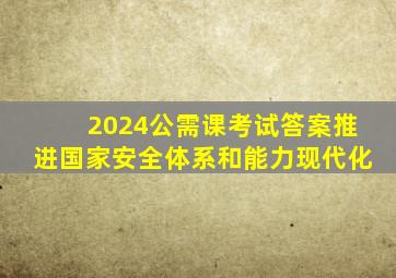 2024公需课考试答案推进国家安全体系和能力现代化