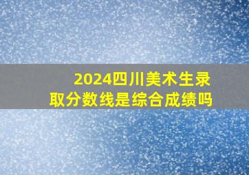 2024四川美术生录取分数线是综合成绩吗