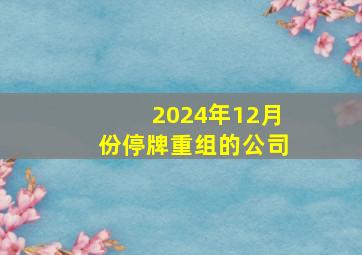 2024年12月份停牌重组的公司