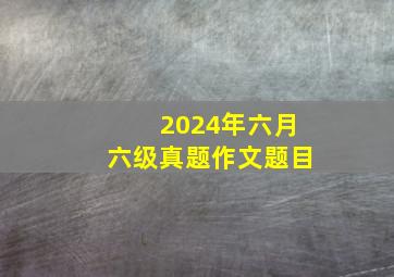 2024年六月六级真题作文题目