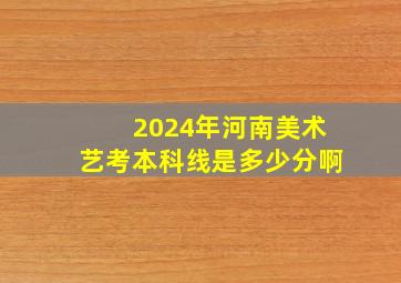 2024年河南美术艺考本科线是多少分啊