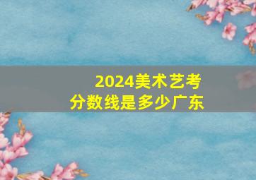 2024美术艺考分数线是多少广东