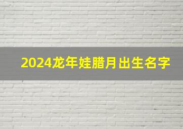 2024龙年娃腊月出生名字