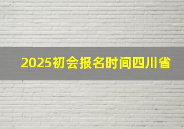 2025初会报名时间四川省