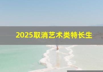 2025取消艺术类特长生