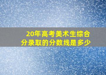 20年高考美术生综合分录取的分数线是多少