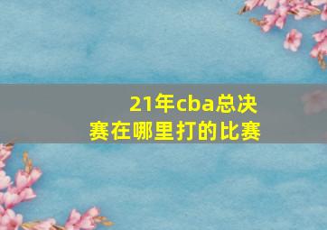 21年cba总决赛在哪里打的比赛