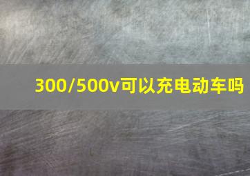 300/500v可以充电动车吗