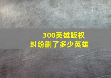 300英雄版权纠纷删了多少英雄