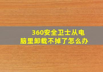 360安全卫士从电脑里卸载不掉了怎么办