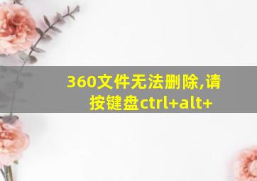 360文件无法删除,请按键盘ctrl+alt+