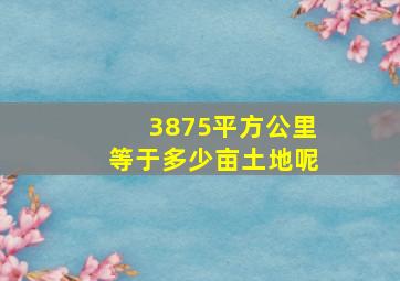 3875平方公里等于多少亩土地呢