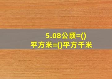 5.08公顷=()平方米=()平方千米