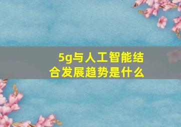 5g与人工智能结合发展趋势是什么