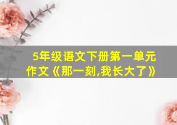 5年级语文下册第一单元作文《那一刻,我长大了》