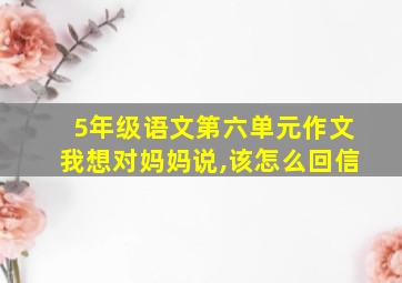 5年级语文第六单元作文我想对妈妈说,该怎么回信