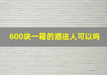 600块一箱的酒送人可以吗