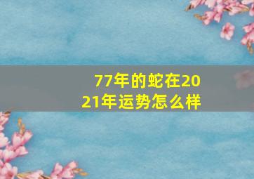 77年的蛇在2021年运势怎么样