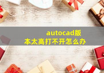 autocad版本太高打不开怎么办