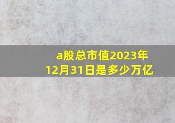 a股总市值2023年12月31日是多少万亿