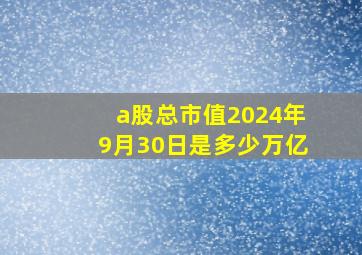 a股总市值2024年9月30日是多少万亿