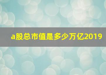 a股总市值是多少万亿2019