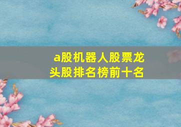 a股机器人股票龙头股排名榜前十名