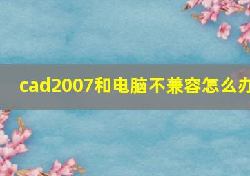 cad2007和电脑不兼容怎么办