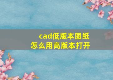 cad低版本图纸怎么用高版本打开