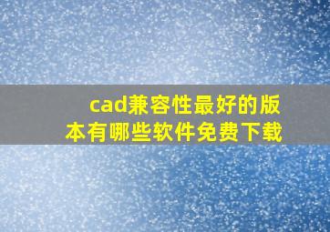 cad兼容性最好的版本有哪些软件免费下载