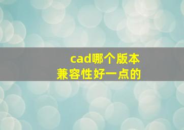 cad哪个版本兼容性好一点的