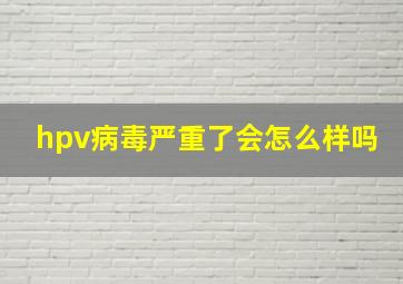 hpv病毒严重了会怎么样吗