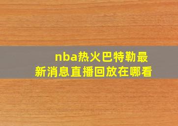 nba热火巴特勒最新消息直播回放在哪看