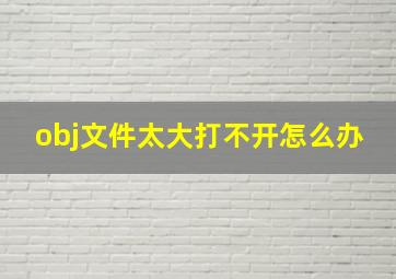 obj文件太大打不开怎么办