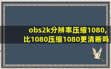 obs2k分辨率压缩1080,比1080压缩1080更清晰吗