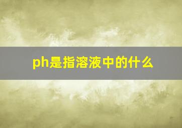 ph是指溶液中的什么